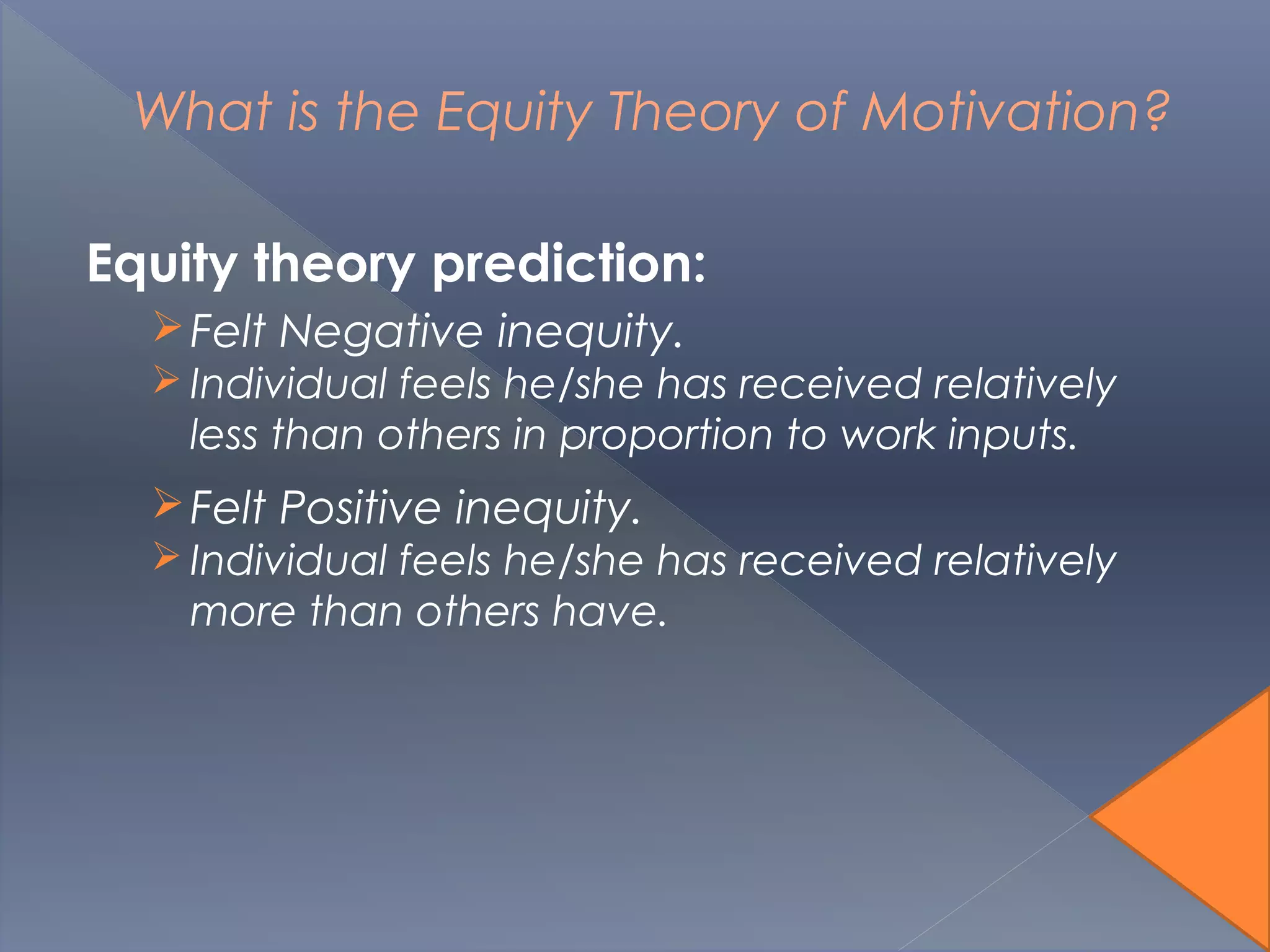 What is the Equity Theory of Motivation?
Equity theory prediction:
Felt Negative inequity.
 Individual feels he/she has received relatively
less than others in proportion to work inputs.
Felt Positive inequity.
 Individual feels he/she has received relatively
more than others have.
 