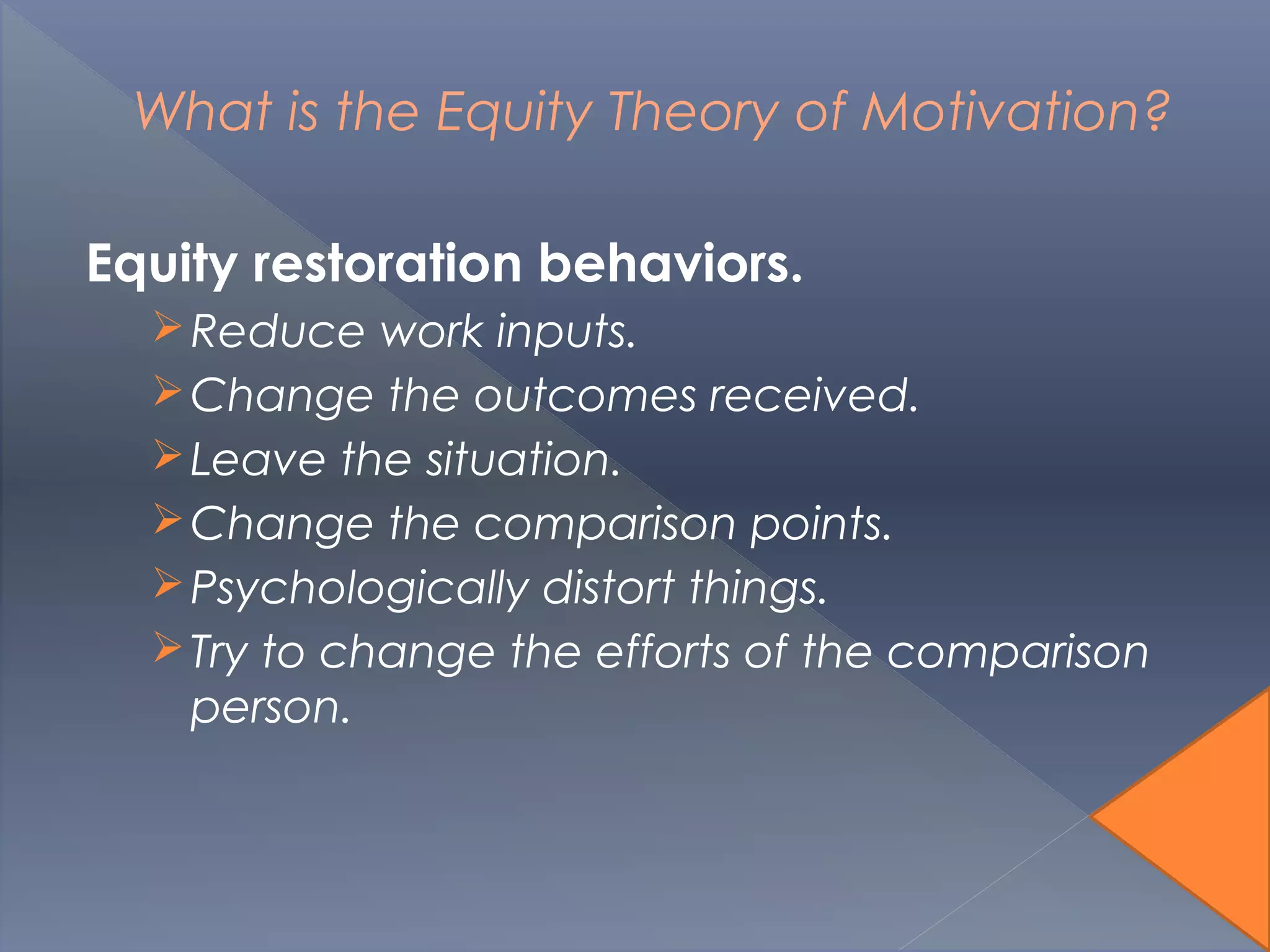 What is the Equity Theory of Motivation?
Equity restoration behaviors.
Reduce work inputs.
Change the outcomes received.
Leave the situation.
Change the comparison points.
Psychologically distort things.
Try to change the efforts of the comparison
person.
 