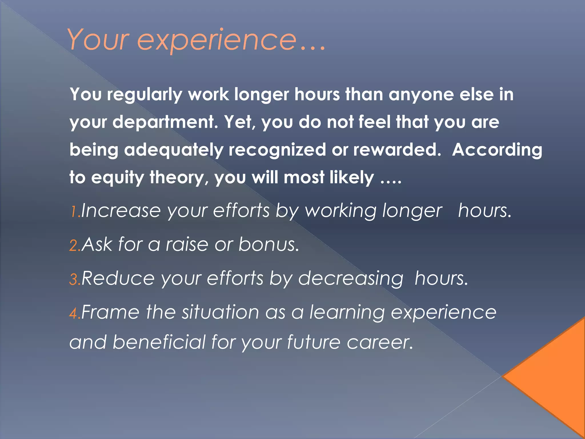 Your experience…
You regularly work longer hours than anyone else in
your department. Yet, you do not feel that you are
being adequately recognized or rewarded. According
to equity theory, you will most likely ….
1.Increase your efforts by working longer hours.
2.Ask for a raise or bonus.
3.Reduce your efforts by decreasing hours.
4.Frame the situation as a learning experience
and beneficial for your future career.
 