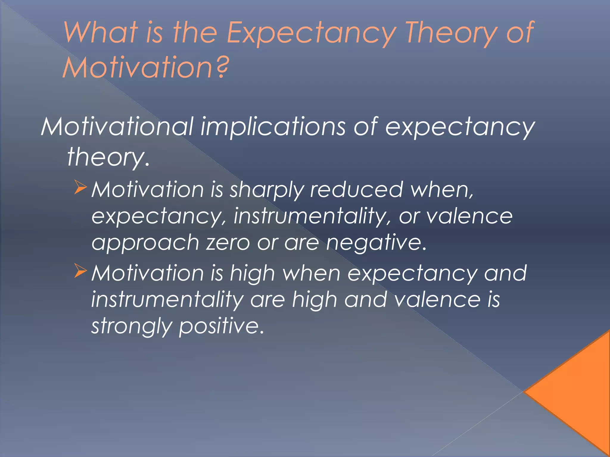 What is the Expectancy Theory of
Motivation?
Motivational implications of expectancy
theory.
Motivation is sharply reduced when,
expectancy, instrumentality, or valence
approach zero or are negative.
Motivation is high when expectancy and
instrumentality are high and valence is
strongly positive.
 