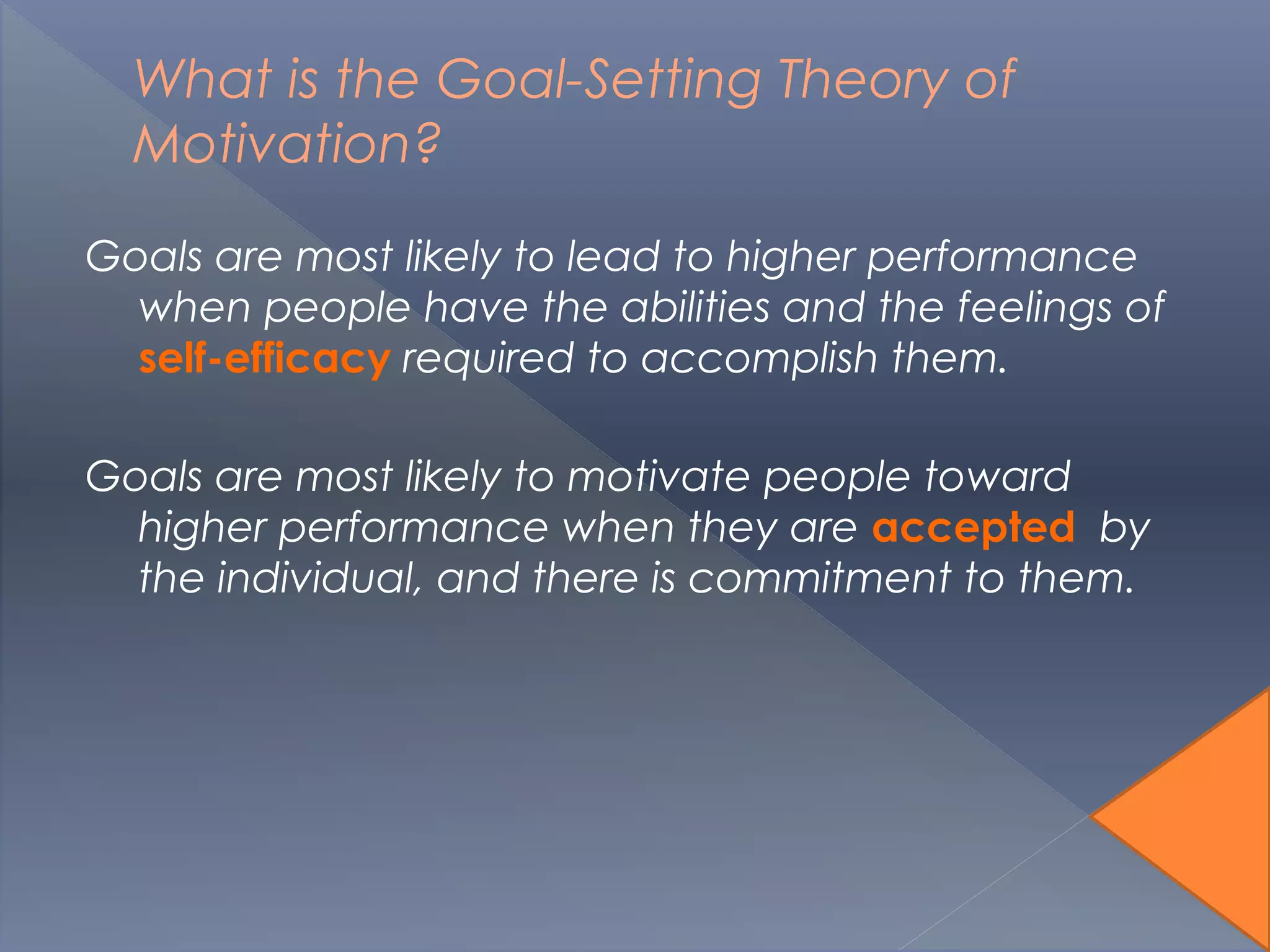 What is the Goal-Setting Theory of
Motivation?
Goals are most likely to lead to higher performance
when people have the abilities and the feelings of
self-efficacy required to accomplish them.
Goals are most likely to motivate people toward
higher performance when they are accepted by
the individual, and there is commitment to them.
 