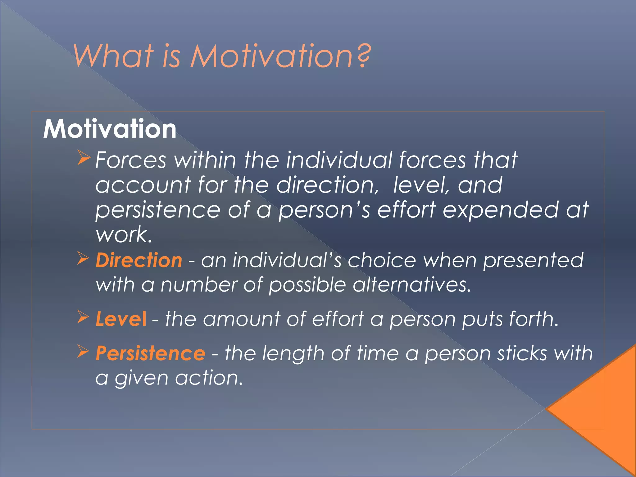 What is Motivation?
Motivation
Forces within the individual forces that
account for the direction, level, and
persistence of a person’s effort expended at
work.
 Direction - an individual’s choice when presented
with a number of possible alternatives.
 Level - the amount of effort a person puts forth.
 Persistence - the length of time a person sticks with
a given action.
 