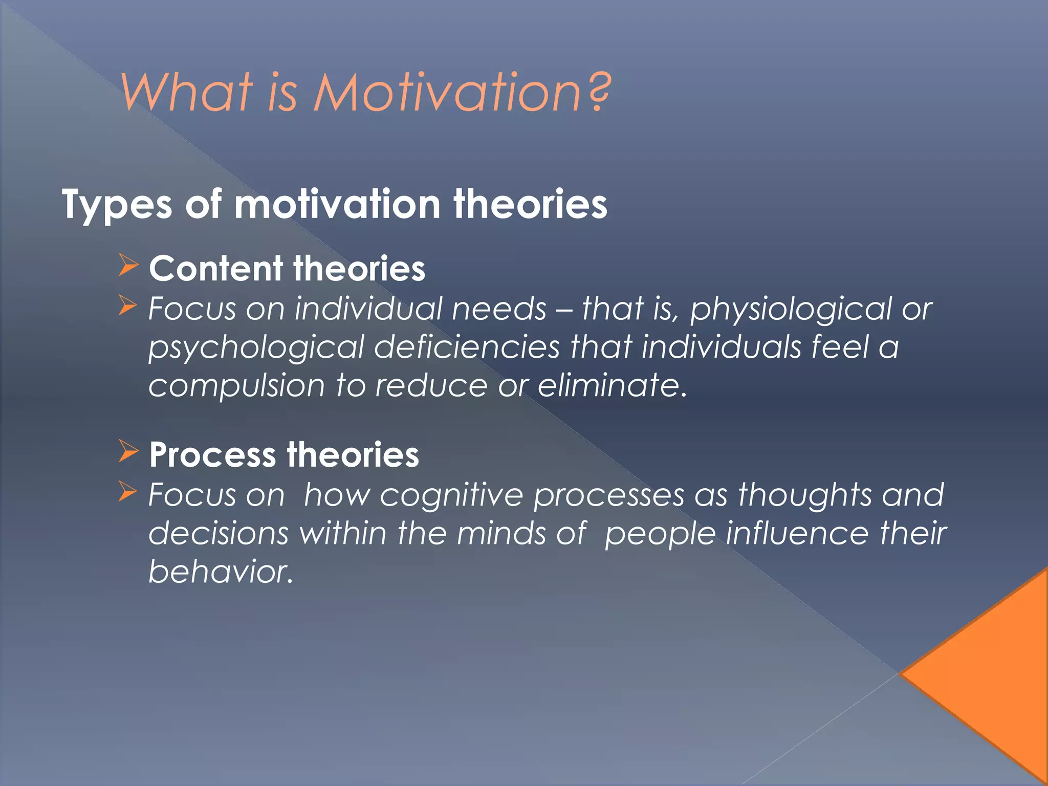 What is Motivation?
Types of motivation theories
 Content theories
 Focus on individual needs – that is, physiological or
psychological deficiencies that individuals feel a
compulsion to reduce or eliminate.
 Process theories
 Focus on how cognitive processes as thoughts and
decisions within the minds of people influence their
behavior.
 