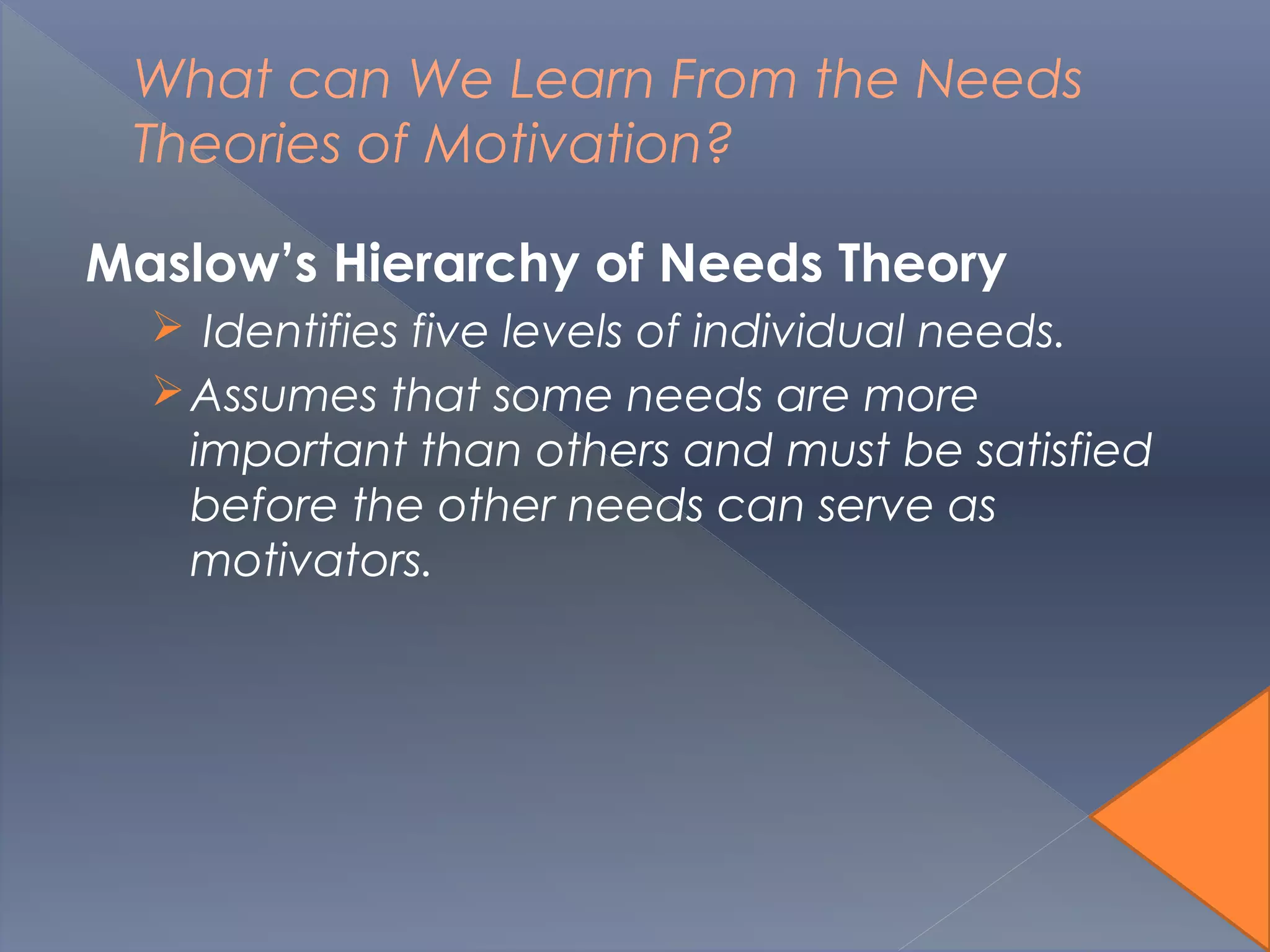 What can We Learn From the Needs
Theories of Motivation?
Maslow’s Hierarchy of Needs Theory
 Identifies five levels of individual needs.
Assumes that some needs are more
important than others and must be satisfied
before the other needs can serve as
motivators.
 