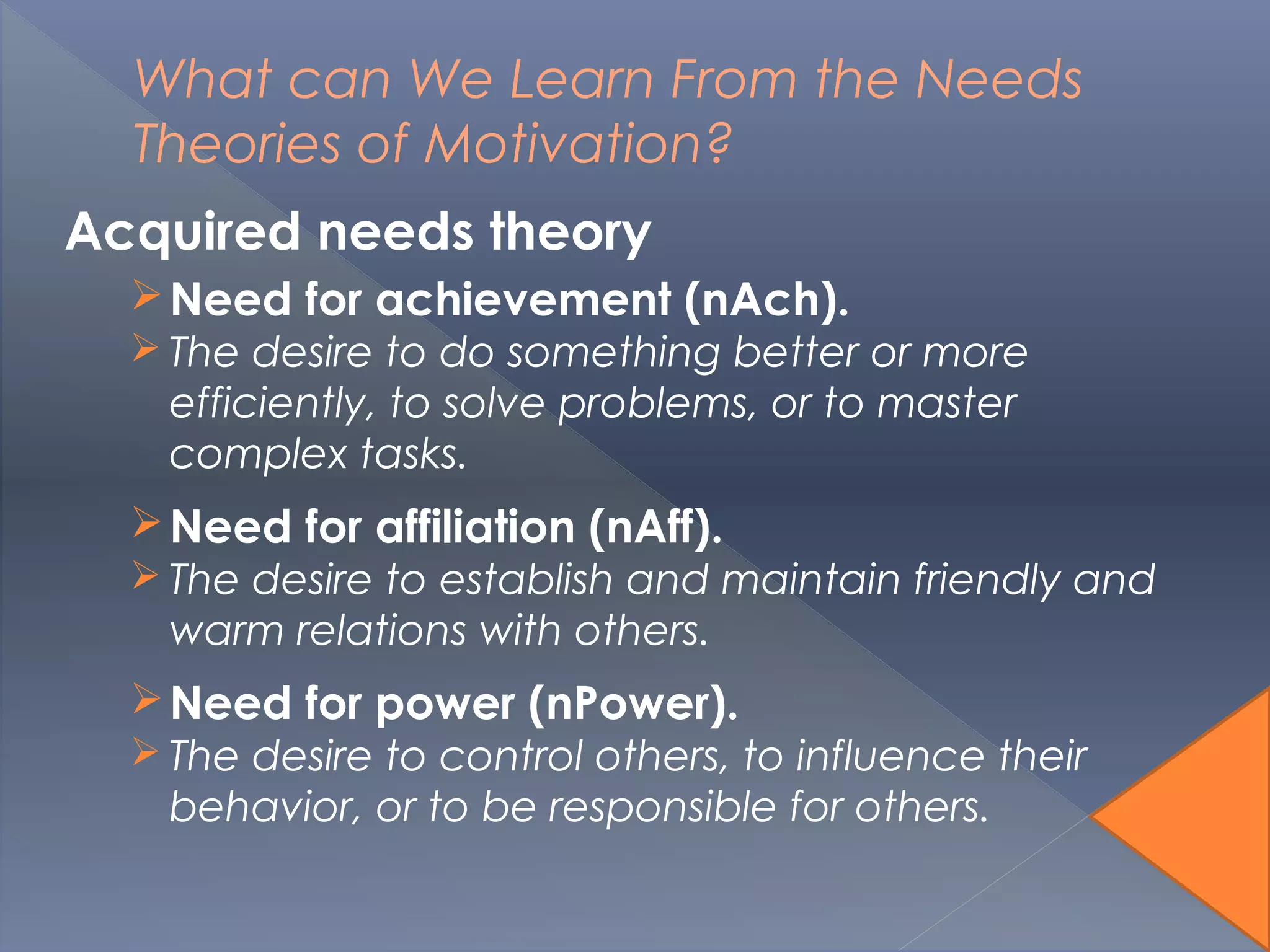 What can We Learn From the Needs
Theories of Motivation?
Acquired needs theory
Need for achievement (nAch).
 The desire to do something better or more
efficiently, to solve problems, or to master
complex tasks.
Need for affiliation (nAff).
 The desire to establish and maintain friendly and
warm relations with others.
Need for power (nPower).
 The desire to control others, to influence their
behavior, or to be responsible for others.
 