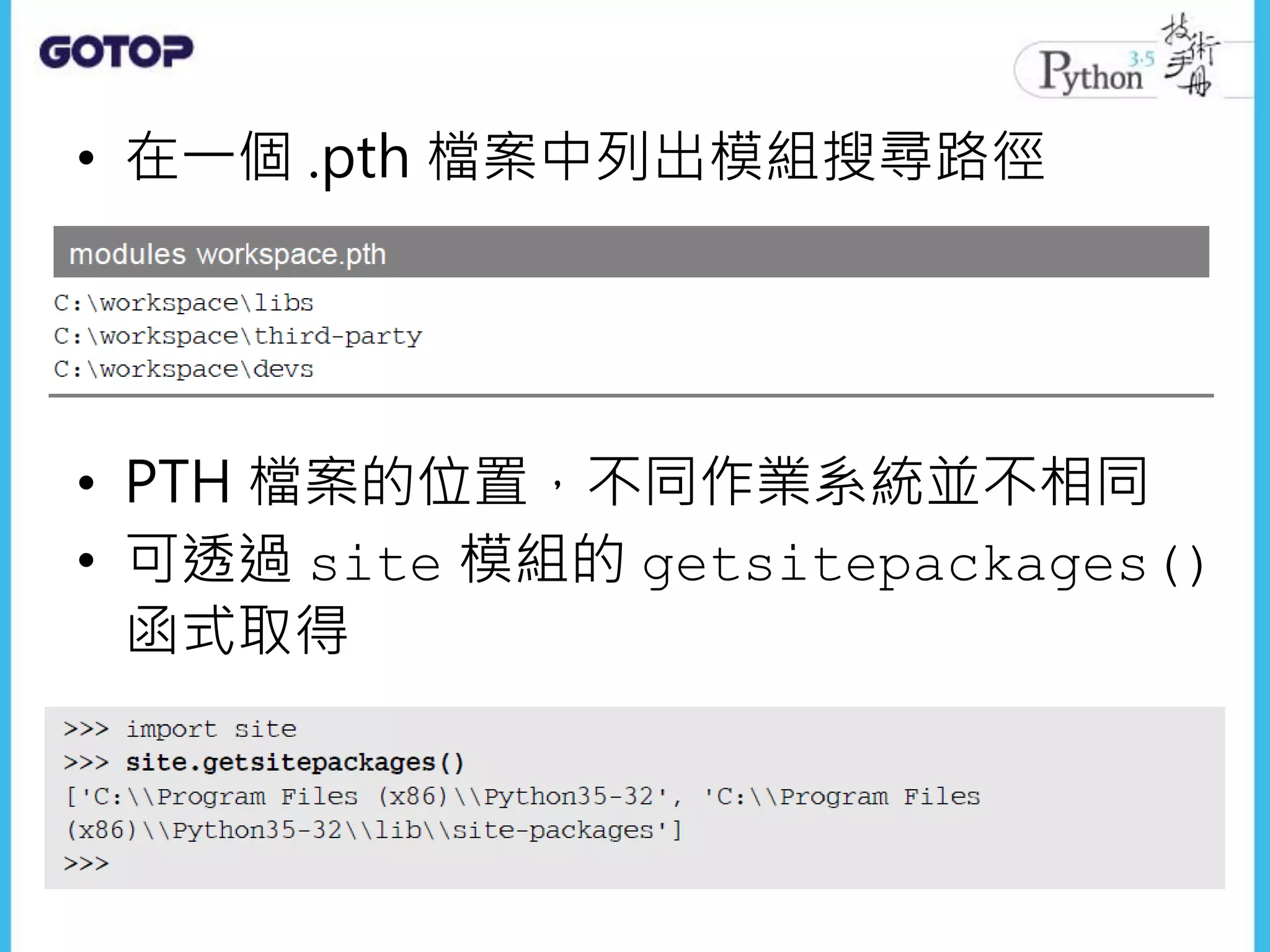 • 在一個 .pth 檔案中列出模組搜尋路徑
• PTH 檔案的位置，不同作業系統並不相同
• 可透過 site 模組的 getsitepackages()
函式取得
 