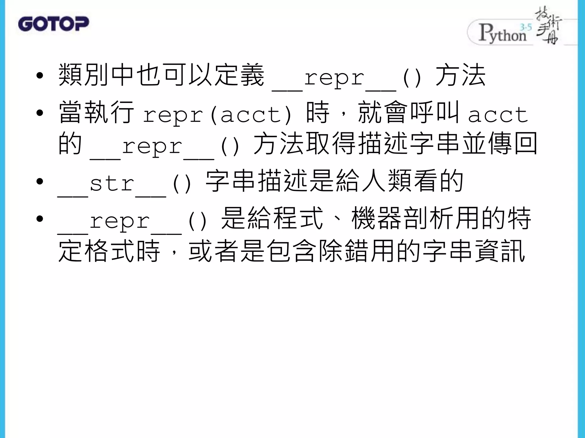 • 類別中也可以定義 __repr__() 方法
• 當執行 repr(acct) 時，就會呼叫 acct
的 __repr__() 方法取得描述字串並傳回
• __str__() 字串描述是給人類看的
• __repr__() 是給程式、機器剖析用的特
定格式時，或者是包含除錯用的字串資訊
 