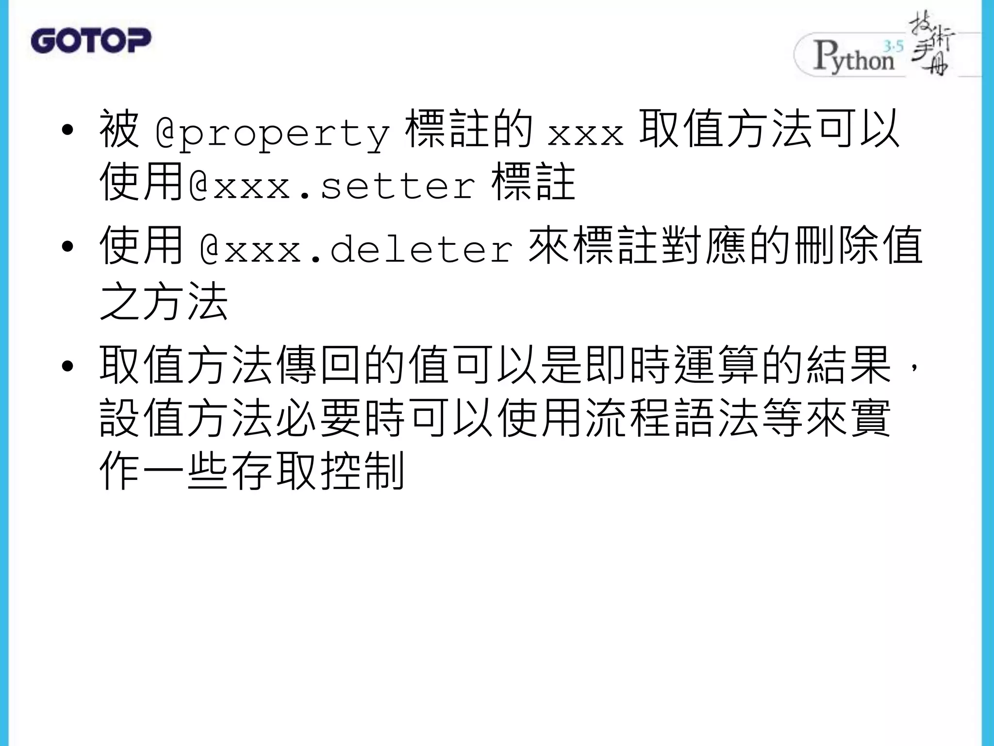 • 被 @property 標註的 xxx 取值方法可以
使用@xxx.setter 標註
• 使用 @xxx.deleter 來標註對應的刪除值
之方法
• 取值方法傳回的值可以是即時運算的結果，
設值方法必要時可以使用流程語法等來實
作一些存取控制
 