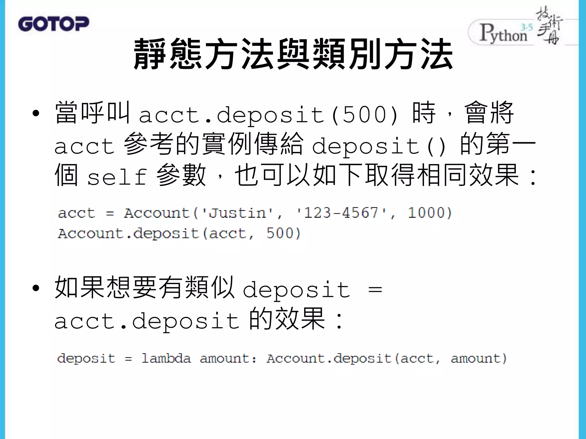 靜態方法與類別方法
• 當呼叫 acct.deposit(500) 時，會將
acct 參考的實例傳給 deposit() 的第一
個 self 參數，也可以如下取得相同效果：
• 如果想要有類似 deposit =
acct.deposit 的效果：
 