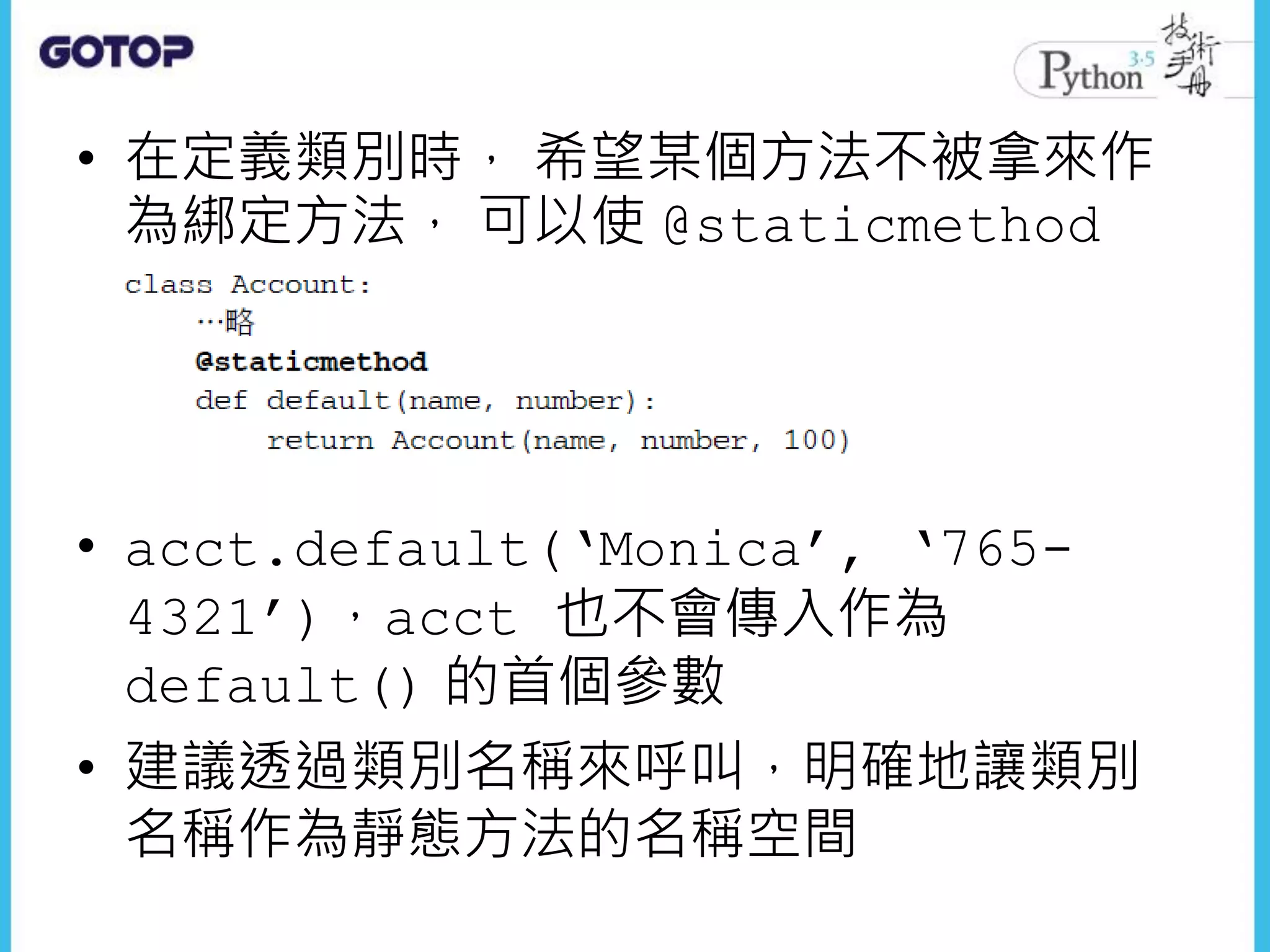 • 在定義類別時， 希望某個方法不被拿來作
為綁定方法， 可以使 @staticmethod
• acct.default(‘Monica’, ‘765-
4321’)，acct 也不會傳入作為
default() 的首個參數
• 建議透過類別名稱來呼叫，明確地讓類別
名稱作為靜態方法的名稱空間
 