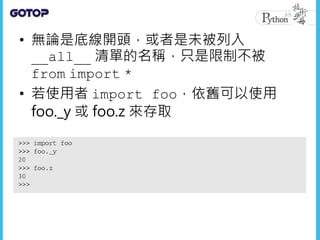 • 無論是底線開頭，或者是未被列入
__all__ 清單的名稱，只是限制不被
from import *
• 若使用者 import foo，依舊可以使用
foo._y 或 foo.z 來存取
 