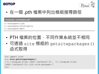 • 在一個 .pth 檔案中列出模組搜尋路徑
• PTH 檔案的位置，不同作業系統並不相同
• 可透過 site 模組的 getsitepackages()
函式取得
 