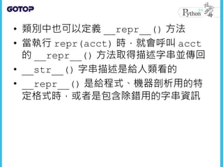 • 類別中也可以定義 __repr__() 方法
• 當執行 repr(acct) 時，就會呼叫 acct
的 __repr__() 方法取得描述字串並傳回
• __str__() 字串描述是給人類看的
• __repr__() 是給程式、機器剖析用的特
定格式時，或者是包含除錯用的字串資訊
 