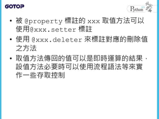 • 被 @property 標註的 xxx 取值方法可以
使用@xxx.setter 標註
• 使用 @xxx.deleter 來標註對應的刪除值
之方法
• 取值方法傳回的值可以是即時運算的結果，
設值方法必要時可以使用流程語法等來實
作一些存取控制
 