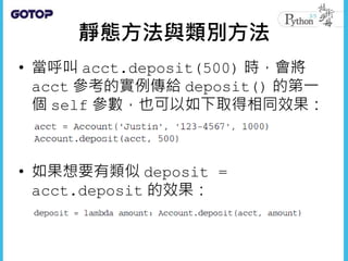 靜態方法與類別方法
• 當呼叫 acct.deposit(500) 時，會將
acct 參考的實例傳給 deposit() 的第一
個 self 參數，也可以如下取得相同效果：
• 如果想要有類似 deposit =
acct.deposit 的效果：
 
