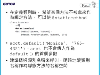 • 在定義類別時， 希望某個方法不被拿來作
為綁定方法， 可以使 @staticmethod
• acct.default(‘Monica’, ‘765-
4321’)，acct 也不會傳入作為
default() 的首個參數
• 建議透過類別名稱來呼叫，明確地讓類別
名稱作為靜態方法的名稱空間
 