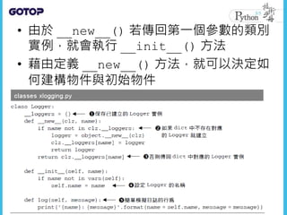 • 由於 __new__() 若傳回第一個參數的類別
實例，就會執行 __init__() 方法
• 藉由定義 __new__() 方法，就可以決定如
何建構物件與初始物件
 