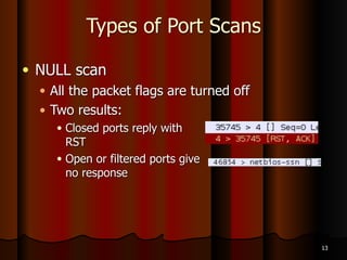 Types of Port Scans
● SYN scan
● Stealthy scan, because session handshakes are
never completed
● That keeps it out of some log files
● Three states
● Closed
● Open
● Filtered
11
 