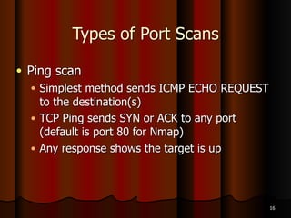 Types of Port Scans
● XMAS scan
● FIN, PSH and URG flags are set
● Works like a NULL scan – a closed port
responds with an RST packet
● FIN scan
● Only FIN flag is set
● Closed port responds with an RST packet
14
 