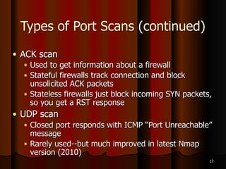 Windows Machines
● NULL, XMAS and FIN scans don't work on
Windows machines
● Win 2000 Pro and Win Server 2003 shows all
ports closed
● Win XP Pro all ports open/filtered
● See the NMAP tutorial (link Ch 5c)
15
 