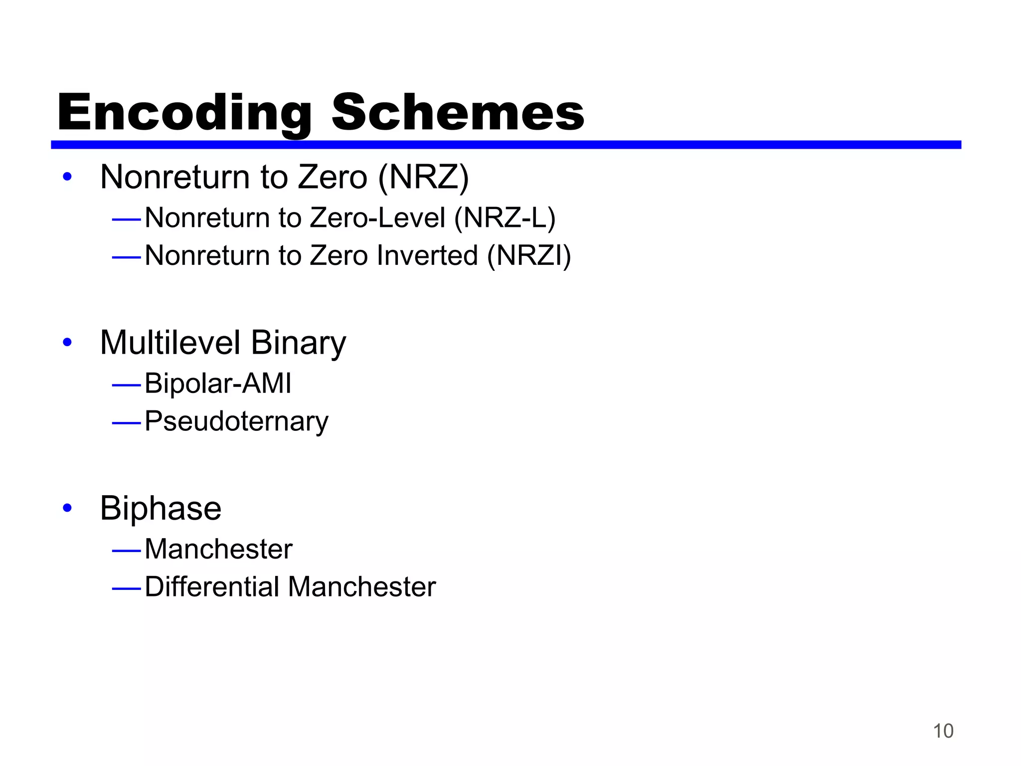 10
Encoding Schemes
• Nonreturn to Zero (NRZ)
—Nonreturn to Zero-Level (NRZ-L)
—Nonreturn to Zero Inverted (NRZI)
• Multilevel Binary
—Bipolar-AMI
—Pseudoternary
• Biphase
—Manchester
—Differential Manchester
 
