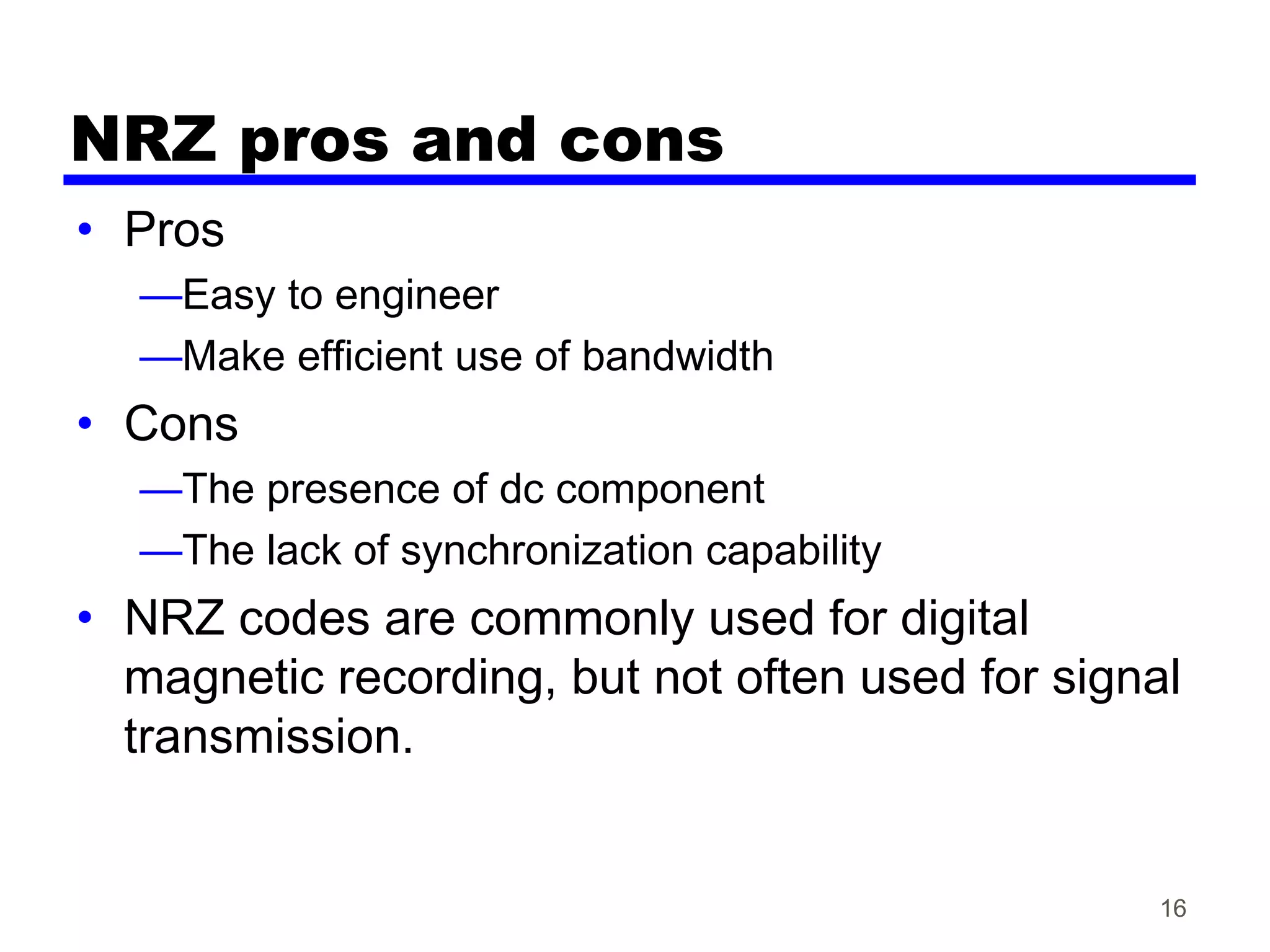 16
NRZ pros and cons
• Pros
—Easy to engineer
—Make efficient use of bandwidth
• Cons
—The presence of dc component
—The lack of synchronization capability
• NRZ codes are commonly used for digital
magnetic recording, but not often used for signal
transmission.
 