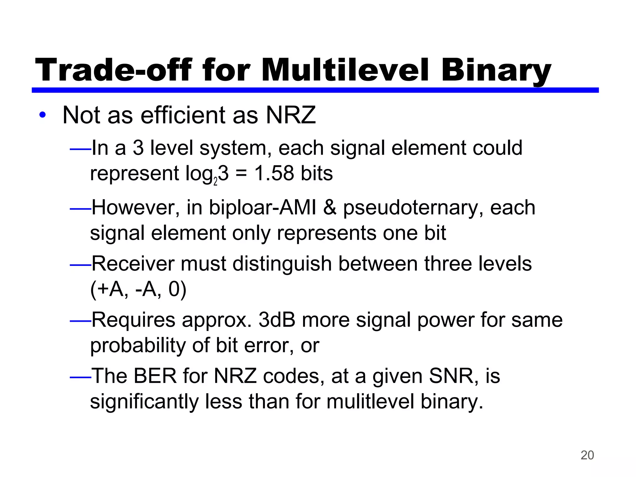 20
Trade-off for Multilevel Binary
• Not as efficient as NRZ
—In a 3 level system, each signal element could
represent log23 = 1.58 bits
—However, in biploar-AMI & pseudoternary, each
signal element only represents one bit
—Receiver must distinguish between three levels
(+A, -A, 0)
—Requires approx. 3dB more signal power for same
probability of bit error, or
—The BER for NRZ codes, at a given SNR, is
significantly less than for mulitlevel binary.
 