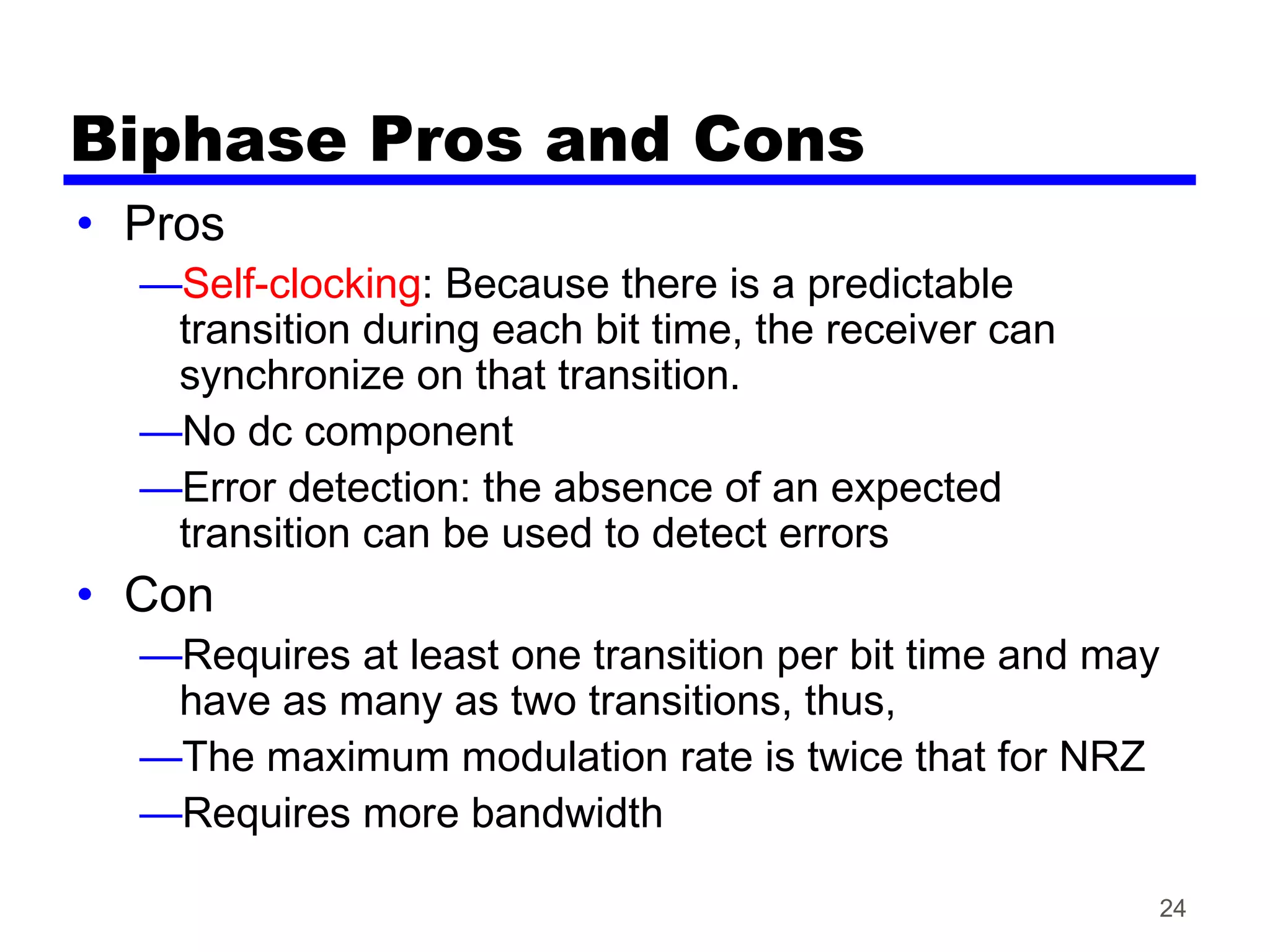 24
Biphase Pros and Cons
• Pros
—Self-clocking: Because there is a predictable
transition during each bit time, the receiver can
synchronize on that transition.
—No dc component
—Error detection: the absence of an expected
transition can be used to detect errors
• Con
—Requires at least one transition per bit time and may
have as many as two transitions, thus,
—The maximum modulation rate is twice that for NRZ
—Requires more bandwidth
 