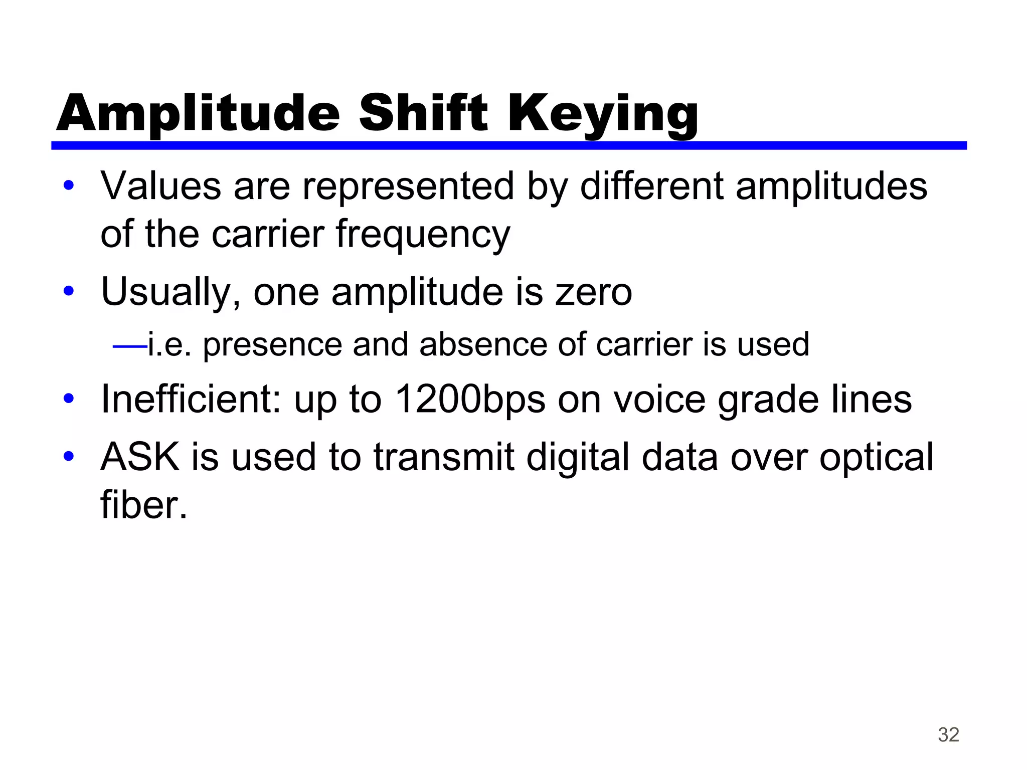 32
Amplitude Shift Keying
• Values are represented by different amplitudes
of the carrier frequency
• Usually, one amplitude is zero
—i.e. presence and absence of carrier is used
• Inefficient: up to 1200bps on voice grade lines
• ASK is used to transmit digital data over optical
fiber.
 