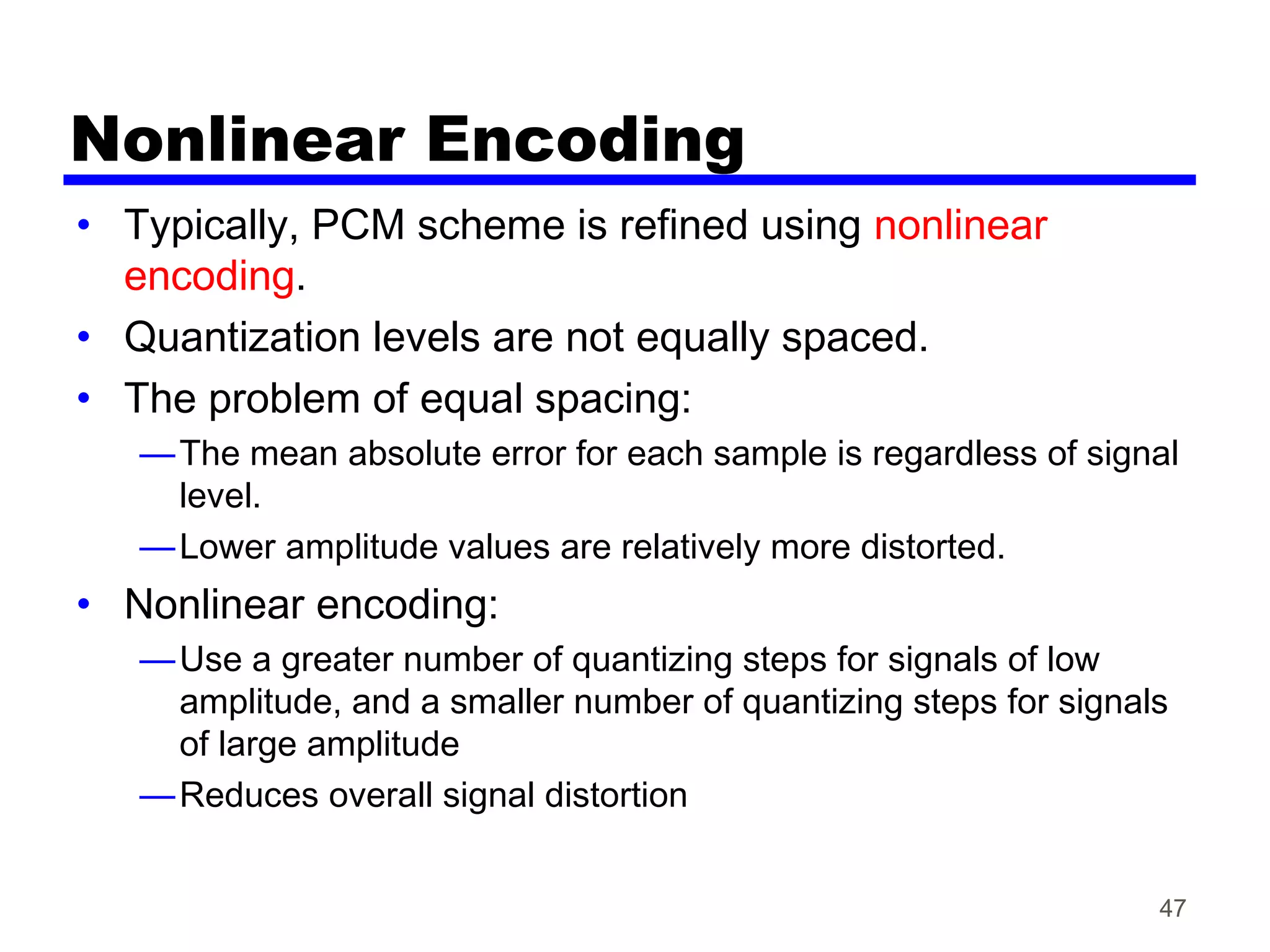 47
Nonlinear Encoding
• Typically, PCM scheme is refined using nonlinear
encoding.
• Quantization levels are not equally spaced.
• The problem of equal spacing:
—The mean absolute error for each sample is regardless of signal
level.
—Lower amplitude values are relatively more distorted.
• Nonlinear encoding:
—Use a greater number of quantizing steps for signals of low
amplitude, and a smaller number of quantizing steps for signals
of large amplitude
—Reduces overall signal distortion
 
