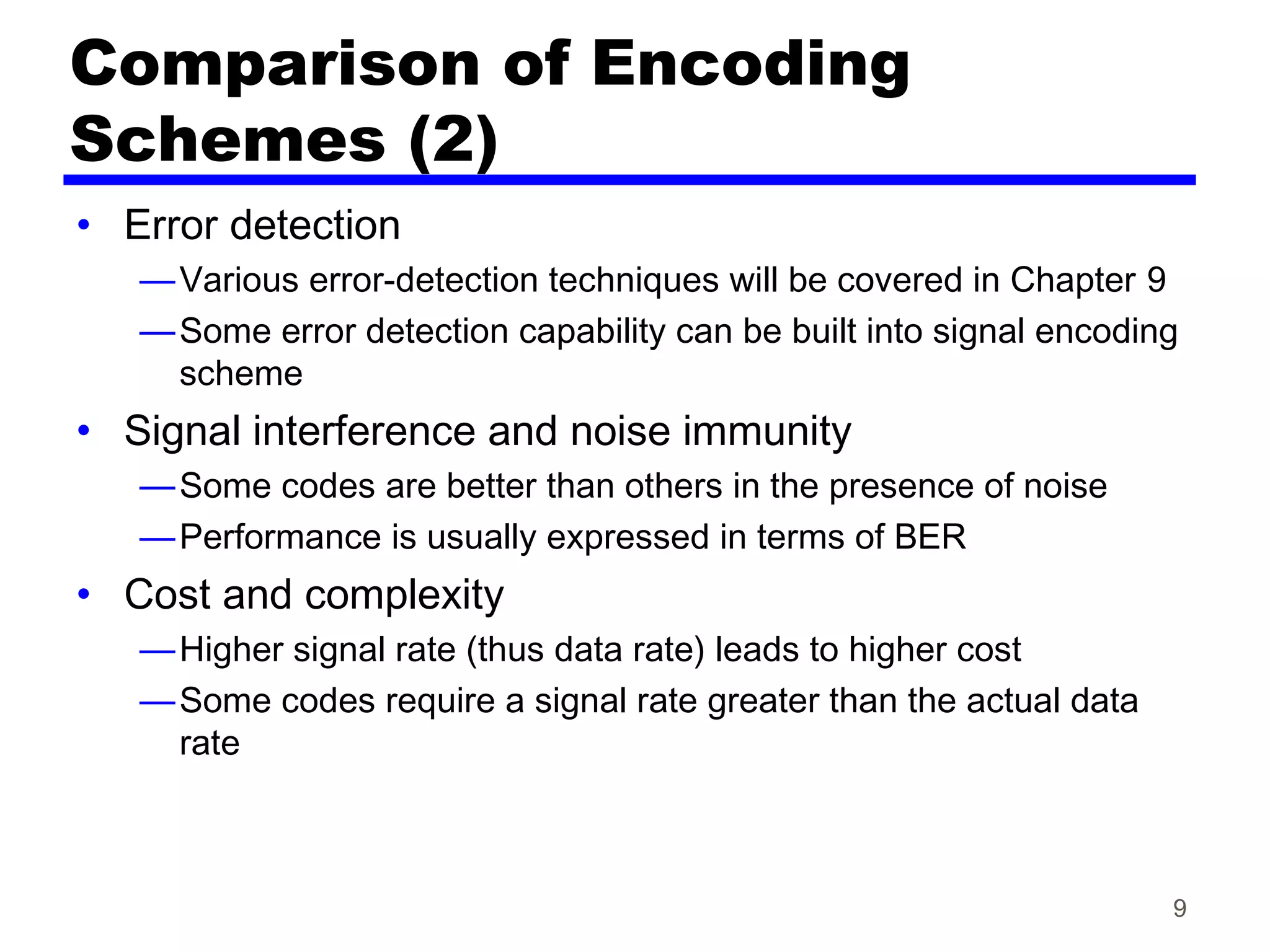 9
Comparison of Encoding
Schemes (2)
• Error detection
—Various error-detection techniques will be covered in Chapter 9
—Some error detection capability can be built into signal encoding
scheme
• Signal interference and noise immunity
—Some codes are better than others in the presence of noise
—Performance is usually expressed in terms of BER
• Cost and complexity
—Higher signal rate (thus data rate) leads to higher cost
—Some codes require a signal rate greater than the actual data
rate
 
