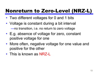 13
Nonreturn to Zero-Level (NRZ-L)
• Two different voltages for 0 and 1 bits
• Voltage is constant during a bit interval
—no transition, i.e. no return to zero voltage
• E.g. absence of voltage for zero, constant
positive voltage for one
• More often, negative voltage for one value and
positive for the other
• This is known as NRZ-L
 