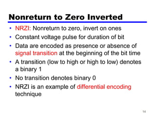 14
Nonreturn to Zero Inverted
• NRZI: Nonreturn to zero, invert on ones
• Constant voltage pulse for duration of bit
• Data are encoded as presence or absence of
signal transition at the beginning of the bit time
• A transition (low to high or high to low) denotes
a binary 1
• No transition denotes binary 0
• NRZI is an example of differential encoding
technique
 