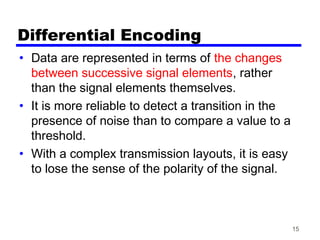 15
Differential Encoding
• Data are represented in terms of the changes
between successive signal elements, rather
than the signal elements themselves.
• It is more reliable to detect a transition in the
presence of noise than to compare a value to a
threshold.
• With a complex transmission layouts, it is easy
to lose the sense of the polarity of the signal.
 