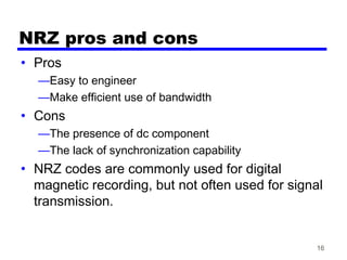 16
NRZ pros and cons
• Pros
—Easy to engineer
—Make efficient use of bandwidth
• Cons
—The presence of dc component
—The lack of synchronization capability
• NRZ codes are commonly used for digital
magnetic recording, but not often used for signal
transmission.
 