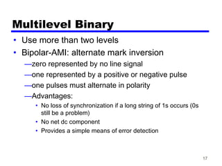 17
Multilevel Binary
• Use more than two levels
• Bipolar-AMI: alternate mark inversion
—zero represented by no line signal
—one represented by a positive or negative pulse
—one pulses must alternate in polarity
—Advantages:
• No loss of synchronization if a long string of 1s occurs (0s
still be a problem)
• No net dc component
• Provides a simple means of error detection
 