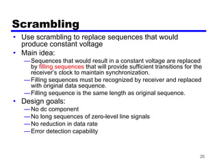 26
Scrambling
• Use scrambling to replace sequences that would
produce constant voltage
• Main idea:
—Sequences that would result in a constant voltage are replaced
by filling sequences that will provide sufficient transitions for the
receiver’s clock to maintain synchronization.
—Filling sequences must be recognized by receiver and replaced
with original data sequence.
—Filling sequence is the same length as original sequence.
• Design goals:
—No dc component
—No long sequences of zero-level line signals
—No reduction in data rate
—Error detection capability
 