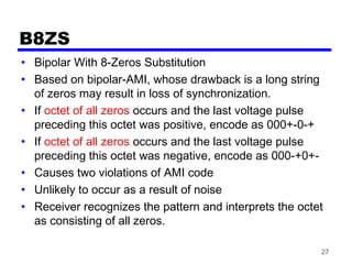 27
B8ZS
• Bipolar With 8-Zeros Substitution
• Based on bipolar-AMI, whose drawback is a long string
of zeros may result in loss of synchronization.
• If octet of all zeros occurs and the last voltage pulse
preceding this octet was positive, encode as 000+-0-+
• If octet of all zeros occurs and the last voltage pulse
preceding this octet was negative, encode as 000-+0+-
• Causes two violations of AMI code
• Unlikely to occur as a result of noise
• Receiver recognizes the pattern and interprets the octet
as consisting of all zeros.
 
