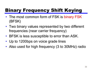 33
Binary Frequency Shift Keying
• The most common form of FSK is binary FSK
(BFSK)
• Two binary values represented by two different
frequencies (near carrier frequency)
• BFSK is less susceptible to error than ASK.
• Up to 1200bps on voice grade lines
• Also used for high frequency (3 to 30MHz) radio
 