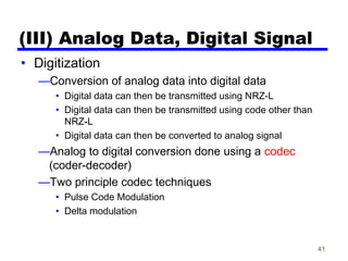 41
(III) Analog Data, Digital Signal
• Digitization
—Conversion of analog data into digital data
• Digital data can then be transmitted using NRZ-L
• Digital data can then be transmitted using code other than
NRZ-L
• Digital data can then be converted to analog signal
—Analog to digital conversion done using a codec
(coder-decoder)
—Two principle codec techniques
• Pulse Code Modulation
• Delta modulation
 