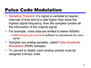 43
Pulse Code Modulation
• Sampling Theorem: If a signal is sampled at regular
intervals of time and at a rate higher than twice the
highest signal frequency, then the samples contain all
the information of the original signal.
• For example, voice data are limited to below 4000Hz
—8000 samples per second is sufficient to characterize the voice
signal.
• Samples are analog samples, called Pulse Amplitude
Modulation (PAM) samples.
• To convert to digital, each analog sample must be
assigned a binary code.
 