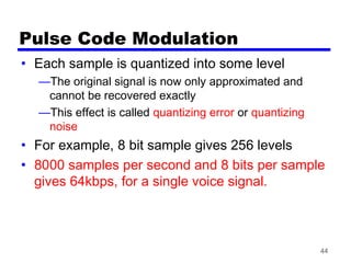 44
Pulse Code Modulation
• Each sample is quantized into some level
—The original signal is now only approximated and
cannot be recovered exactly
—This effect is called quantizing error or quantizing
noise
• For example, 8 bit sample gives 256 levels
• 8000 samples per second and 8 bits per sample
gives 64kbps, for a single voice signal.
 