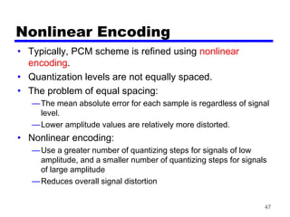 47
Nonlinear Encoding
• Typically, PCM scheme is refined using nonlinear
encoding.
• Quantization levels are not equally spaced.
• The problem of equal spacing:
—The mean absolute error for each sample is regardless of signal
level.
—Lower amplitude values are relatively more distorted.
• Nonlinear encoding:
—Use a greater number of quantizing steps for signals of low
amplitude, and a smaller number of quantizing steps for signals
of large amplitude
—Reduces overall signal distortion
 