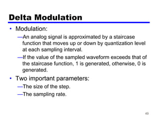49
Delta Modulation
• Modulation:
—An analog signal is approximated by a staircase
function that moves up or down by quantization level
at each sampling interval.
—If the value of the sampled waveform exceeds that of
the staircase function, 1 is generated, otherwise, 0 is
generated.
• Two important parameters:
—The size of the step.
—The sampling rate.
 