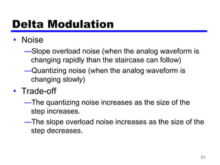 51
Delta Modulation
• Noise
—Slope overload noise (when the analog waveform is
changing rapidly than the staircase can follow)
—Quantizing noise (when the analog waveform is
changing slowly)
• Trade-off
—The quantizing noise increases as the size of the
step increases.
—The slope overload noise increases as the size of the
step decreases.
 