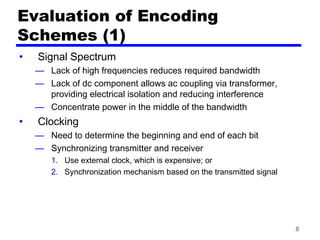 8
Evaluation of Encoding
Schemes (1)
• Signal Spectrum
— Lack of high frequencies reduces required bandwidth
— Lack of dc component allows ac coupling via transformer,
providing electrical isolation and reducing interference
— Concentrate power in the middle of the bandwidth
• Clocking
— Need to determine the beginning and end of each bit
— Synchronizing transmitter and receiver
1. Use external clock, which is expensive; or
2. Synchronization mechanism based on the transmitted signal
 