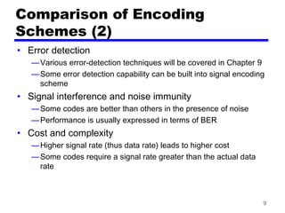 9
Comparison of Encoding
Schemes (2)
• Error detection
—Various error-detection techniques will be covered in Chapter 9
—Some error detection capability can be built into signal encoding
scheme
• Signal interference and noise immunity
—Some codes are better than others in the presence of noise
—Performance is usually expressed in terms of BER
• Cost and complexity
—Higher signal rate (thus data rate) leads to higher cost
—Some codes require a signal rate greater than the actual data
rate
 