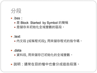 分段
 .bss：
 是 Block Started by Symbol 的簡稱
 是儲存未初始化全域變數的區段。
 .text
 內文段 (或稱程式段), 用來儲存程式的指令碼。
 .data
 資料段, 用來儲存已初始化的全域變數。
 說明：通常在目的檔中也會分成這些段落。
 