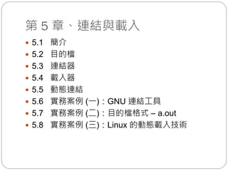 第 5 章、連結與載入
 5.1 簡介
 5.2 目的檔
 5.3 連結器
 5.4 載入器
 5.5 動態連結
 5.6 實務案例 (一)：GNU 連結工具
 5.7 實務案例 (二)：目的檔格式 – a.out
 5.8 實務案例 (三)：Linux 的動態載入技術
 