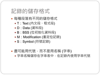 記錄的儲存格式
 每種段落有不同的儲存格式
 T：Text (內文段、程式段)
 D：Data (資料段)
 B：BSS (位初始化資料段)
 M：Modification (重定位記錄)
 S：Symbol (符號記錄)
 盡可能用代號，而不是用名稱 (字串)
 字串名稱儲存在字串表中，在記錄內使用字串代號
 